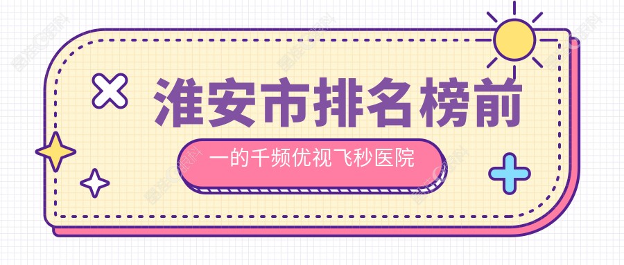 淮安市排名榜前一的千频优视飞秒医院名单公布