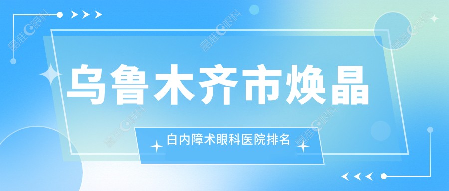 乌鲁木齐市焕晶白内障术眼科医院排名