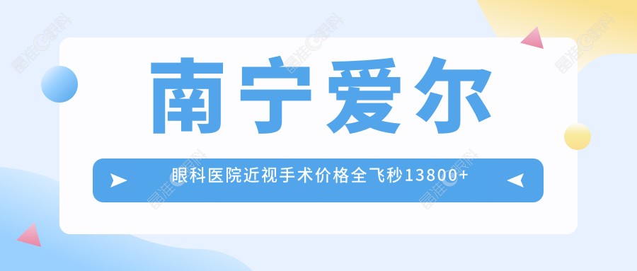 南宁爱尔眼科医院近视手术价格全飞秒13800+坐1/2号地铁直达