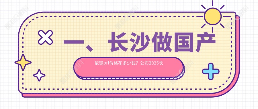 一、长沙做国产依镜prl价格花多少钱？公布2025长沙国产依镜prl价目单