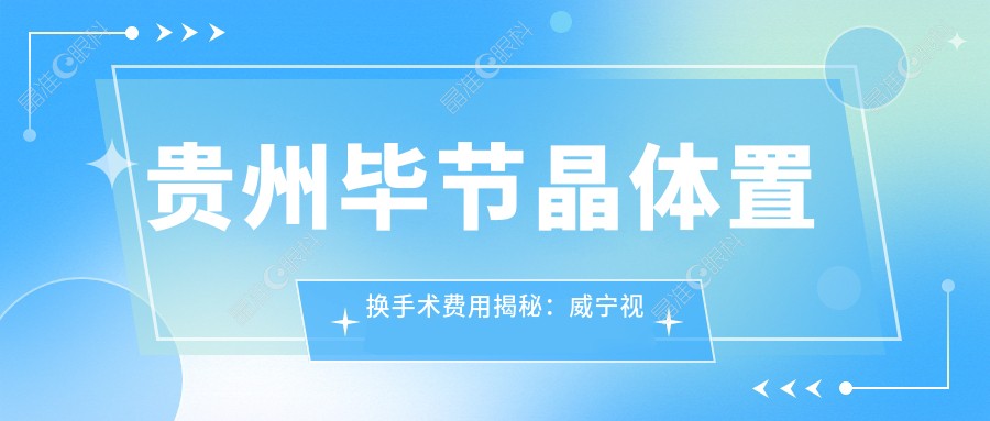 贵州毕节晶体置换手术费用揭秘:威宁视康眼科与阳明眼科华厦哪家更划算?