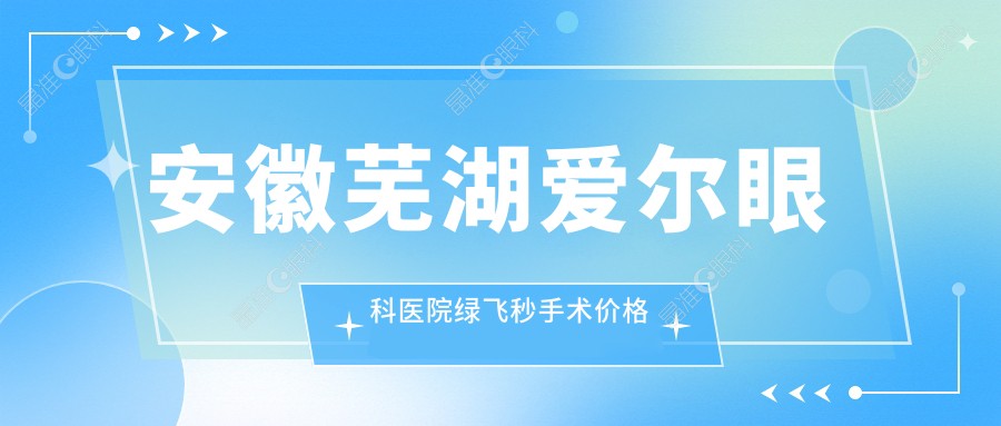 安徽芜湖爱尔眼科医院绿飞秒手术价格详解：性价比之选费用揭秘