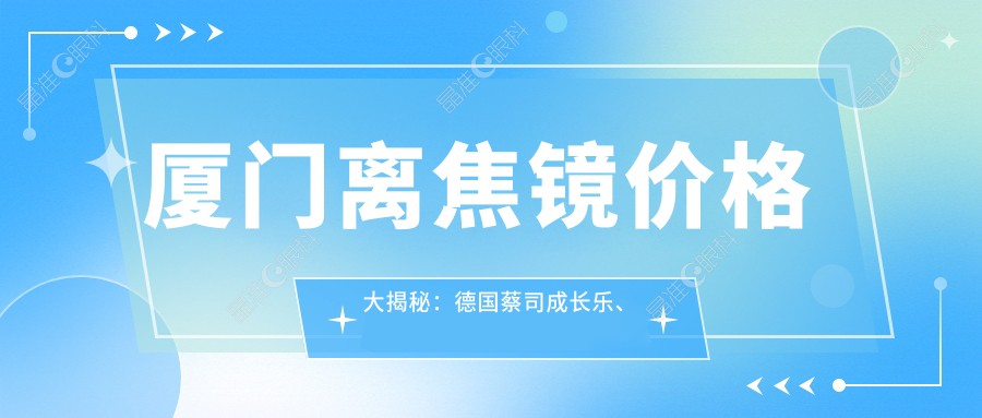 厦门离焦镜价格大揭秘：德国蔡司成长乐、日本尼康控优点与法国依路视星趣控费用对比
