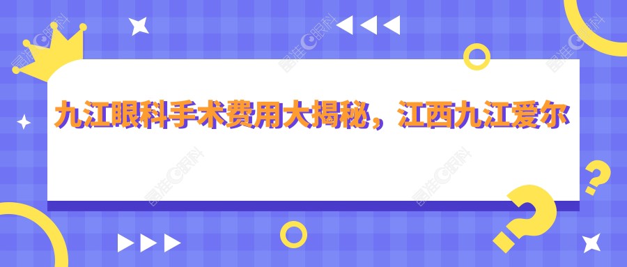九江眼科手术费用大揭秘，江西九江爱尔眼科医院价格详情