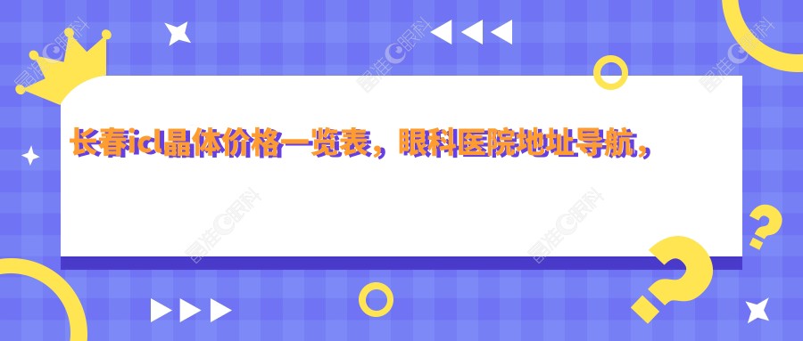 长春icl晶体价格一览表，眼科医院地址导航，清晰视力不再等待