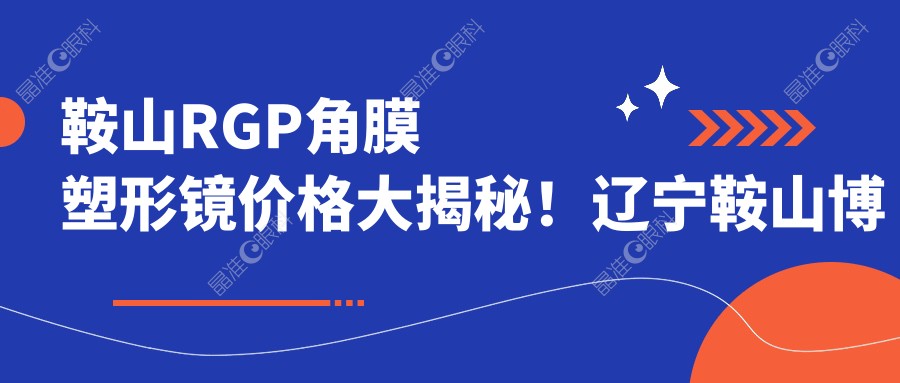 鞍山RGP角膜塑形镜价格大揭秘！辽宁鞍山博爱眼科医院专业解答，近视防控新选择