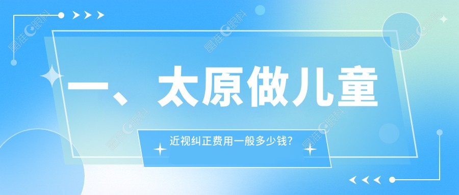 一、太原做儿童近视纠正费用一般多少钱？更新2025太原儿童近视纠正价目表