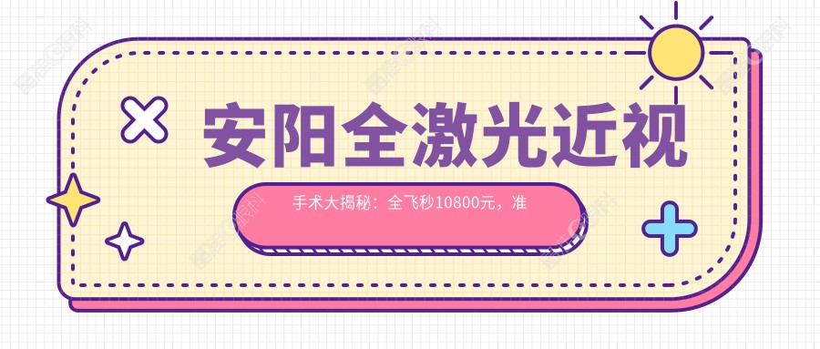 安阳全激光近视手术大揭秘：全飞秒10800元，准分子只需8800元，晶体置换仅2000元，你的眼睛值得最好的呵护！